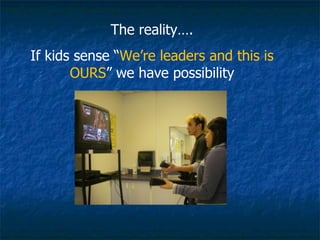 The reality…. If kids sense “ We’re leaders and this is OURS ” we have possibility 
