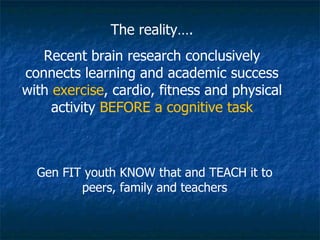 The reality…. Recent brain research conclusively connects learning and academic success with  exercise , cardio, fitness and physical activity  BEFORE a cognitive task Gen FIT youth KNOW that and TEACH it to peers, family and teachers 