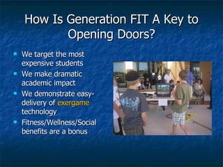 How Is Generation FIT A Key to Opening Doors? We target the most expensive students We make dramatic academic impact We demonstrate easy-delivery of  exergame  technology Fitness/Wellness/Social benefits are a bonus 