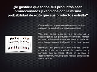 ¿le gustaría que todos sus productos sean 
promocionados y vendidos con la misma 
probabilidad de éxito que sus productos estrella? 
Característica: implemente de manera fácil su 
catalogo de productos y servicios en linea 
! 
Ventaja: podrá agrupar en categorías y 
subcategorias sus productos y servicios, marcar 
un nivel de inventario-meta, controlar su variación 
en el tiempo, colocar imágenes en su descripción 
! 
Beneficio: su personal y sus clientes podrán 
conocer toda la variedad de productos y 
servicios que su marca ofrece en su local o 
desde internet, incluso podrá realizar compras de 
forma remota 
! 
 