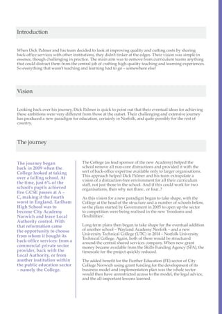 Introduction


When Dick Palmer and his team decided to look at improving quality and cutting costs by sharing
back-office services with other institutions, they didn’t tinker at the edges. Their vision was simple in
essence, though challenging in practice. The main aim was to remove from curriculum teams anything
that could distract them from the central job of crafting high-quality teaching and learning experiences.
So everything that wasn’t teaching and learning had to go – somewhere else!




Vision


Looking back over his journey, Dick Palmer is quick to point out that their eventual ideas for achieving
these ambitions were very different from those at the outset. Their challenging and extensive journey
has produced a new paradigm for education, certainly in Norfolk, and quite possibly for the rest of
country.



The journey


The journey began                   The College (as lead sponsor of the new Academy) helped the
back in 2009 when the               school remove all non-core distractions and provided it with the
College looked at taking            sort of back-office expertise available only to larger organisations.
                                    This approach helped Dick Palmer and his team extrapolate a
over a failing school. At
                                    vision of a distraction-free environment for all their curriculum
the time, just 6% of the            staff, not just those in the school. And if this could work for two
school’s pupils achieved            organisations, then why not three.. or four..?
five GCSE passes at A –
C, making it the fourth             As this vision for a new paradigm began to take shape, with the
worst in England. Earlham           College at the head of the structure and a number of schools below,
High School was to                  so the plans started by Government in 2005 to open up the sector
become City Academy                 to competition were being realised in the new ‘freedoms and
Norwich and leave Local             flexibilities’.
Authority control. With
that reformation came               Long-term plans then began to take shape for the eventual addition
the opportunity to choose           of another school – Wayland Academy Norfolk – and a new
                                    University Technical College (UTC) in 2014 – Norfolk University
from whom it bought its
                                    Technical College. Again, both of these would be structured
back-office services: from a        around the central shared services company. When new grant
commercial private sector           money became available from the Skills Funding Agency (SFA), the
provider, back with the             timescale for the project quickly reduced.
Local Authority, or from
another institution within          The added benefit for the Further Education (FE) sector of City
the public education sector         College Norwich using grant funding for the development of its
– namely the College.               business model and implementation plan was the whole sector
                                    would then have unrestricted access to the model, the legal advice,
                                    and the all-important lessons learned.
 