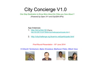 City Concierge V1.0
One Stop Destination to Know More About the Cities you Care About !!
(Powered by Open 311 and CitySDK APIs)
Final Round Presentation - 10th June 2014
© Srikanth Tamilselvam, Biplav Srivastava, Madhavan Pallan, Mitesh Vasa
App Instances
1.  http://bit.ly/Ukn1j9 (That is:
http://54.200.19.247:8080/CityChallenge/participate.html )
2.  http://citychallenge.ng.bluemix.net/participate.html
 