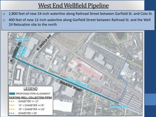 o 2,800 feet of new 24-inch waterline along Railroad Street between Garfield St. and Cota St.
o 400 feet of new 12-inch waterline along Garfield Street between Railroad St. and the Well
24 Relocation site to the north
West EndWellfieldPipeline
 