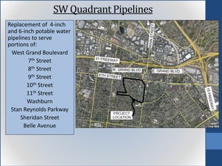 Replacement of 4-inch
and 6-inch potable water
pipelines to serve
portions of:
West Grand Boulevard
7th Street
8th Street
9th Street
10th Street
11th Street
Washburn
Stan Reynolds Parkway
Sheridan Street
Belle Avenue
SW Quadrant Pipelines
 