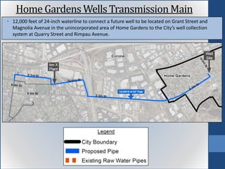 • 12,000 feet of 24-inch waterline to connect a future well to be located on Grant Street and
Magnolia Avenue in the unincorporated area of Home Gardens to the City’s well collection
system at Quarry Street and Rimpau Avenue.
Home Gardens Wells TransmissionMain
 
