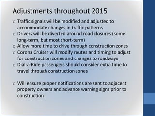 Adjustments throughout 2015
o Traffic signals will be modified and adjusted to
accommodate changes in traffic patterns
o Drivers will be diverted around road closures (some
long-term, but most short-term)
o Allow more time to drive through construction zones
o Corona Cruiser will modify routes and timing to adjust
for construction zones and changes to roadways
o Dial-a-Ride passengers should consider extra time to
travel through construction zones
o Will ensure proper notifications are sent to adjacent
property owners and advance warning signs prior to
construction
 