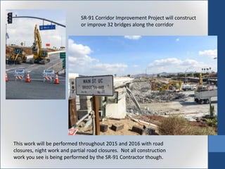 SR-91 Corridor Improvement Project will construct
or improve 32 bridges along the corridor
This work will be performed throughout 2015 and 2016 with road
closures, night work and partial road closures. Not all construction
work you see is being performed by the SR-91 Contractor though.
 