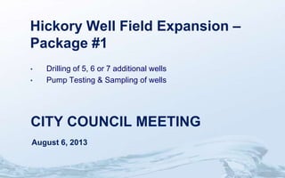 CITY COUNCIL MEETING
August 6, 2013
Hickory Well Field Expansion –
Package #1
• Drilling of 5, 6 or 7 additional wells
• Pump Testing & Sampling of wells
 