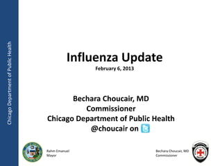 Chicago Department of Public Health




                                                Influenza Update
                                                     February 6, 2013




                                             Bechara Choucair, MD
                                                Commissioner
                                      Chicago Department of Public Health
                                                 @choucair on

                                      Rahm Emanuel                      Bechara Choucair, MD
                                      Mayor                             Commissioner
 