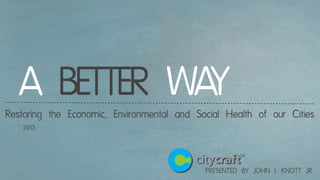 PRESENTED BY JOHN L KNOTT JR
A BETTER WAYRestoring the Economic, Environmental and Social Health of our Cities
2013
 