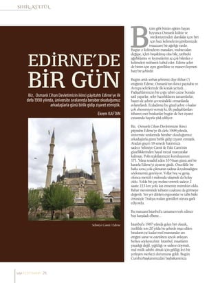 Ekrem KAFTAN
EDİRNE’DE
BİR GÜNBiz, Osmanlı Cihan Devletimizin ikinci pâyitahtı Edirne’ye ilk
defa 1998 yılında, üniversite sıralarında beraber okuduğumuz
arkadaşlarla günü birlik gidip ziyaret etmiştik.
izim gibi bütün eğitim hayatı
boyunca Osmanlı kültür ve
medeniyetinden damlalar içen biri
için bazı kelimelerin gönlümüzde
muazzam bir ağırlığı vardır.
Bugün o kelimelerin manaları, muhtevaları
değişse, içleri boşaltılmış olsa bile, tarihteki
ağırlıklarını ve kıymetlerini az çok bilenler o
kelimeleri mübarek kabul eder. Edirne şehri
de bizim için aynı güzellikte ve manevi kıymeti
haiz bir şehirdir.
Bugün artık serhat şehrimiz diye iftihar (!)
ettiğimiz Edirne, Osmanlı’nın ikinci payitahtı ve
Avrupa seferlerinde ilk konak yeriydi…
Padişahlarımızın bir çoğu tabiri caizse burada
tatil yaparlar, sefer hazırlıklarını tamamlarlar,
bazen de şehrin çevresindeki ormanlarda
avlanırlardı. Ecdadımız bu güzel şehre o kadar
çok ehemmiyet vermiş ki, ilk padişahlardan
itibaren eser bırakanlar bugün de her ziyaret
esnasında hayırla yâd ediliyor.
Biz, Osmanlı Cihan Devletimizin ikinci
pâyitahtı Edirne’ye ilk defa 1998 yılında,
üniversite sıralarında beraber okuduğumuz
arkadaşlarla günü birlik gidip ziyaret etmiştik.
Aradan geçen 18 senede hatırımıza
sadece Selimiye Camii ile Eski Cami’nin
güzelliklerinden hayal meyal manzaralar
kalmıştı. Polis teşkilatımızın kuruluşunun
171. Yılına tesadüf eden 10 Nisan günü ani bir
kararla Edirne’yi ziyarete gittik. Öncelikle bir
hafta sonu yola çıkmanın tadına doyulmadığını
söylememiz gerekiyor. Yollar boş ve geniş
olunca menzil-i maksuda ulaşmak da kolay
oldu. Yolda bir çay molası vererek sadece 2
saatte 223 km yolu kat etmemiz mümkün oldu.
Bahar mevsiminde tabiatın coşkusu da görmeye
değerdi. Yer yer dikilen erguvanlar ve tabii bitki
örtüsüyle Trakya ovaları gönülleri sürura gark
ediyordu.
Bu manzara İstanbul’u tamamen terk edince
bizi karşıladı elbette...
İstanbul’a 1987 yılında gelen biri olarak,
özellikle son 20 yılda bu şehirde inşa edilen
binaların ne kadar rezil manzaralar arz
ettiğini sanat ve estetikten azıcık anlayan
herkes söyleyecektir. İstanbul, insanların
yaşadığı değil, yığıldığı ve sadece doymak,
mal mülk sahibi olmak için geldiği feci bir
yerleşim merkezi durumuna geldi. Bugün
Cumhurbaşkanımızdan başbakanımıza
Selimiye Camii / Edirne
sayı//23// haziran 26
 