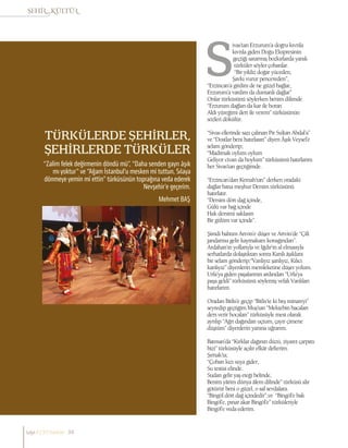 TÜRKÜLERDE ŞEHİRLER,
ŞEHİRLERDE TÜRKÜLER
Mehmet BAŞ
“Zalim felek değirmenin döndü mü”, “Daha senden gayrı âşık
mı yoktur” ve “Ağam İstanbul’u mesken mi tuttun, Sılaya
dönmeye yemin mi ettin” türküsünün toprağına veda ederek
Nevşehir’e geçerim.
ivas’tan Erzurum’a doğru kıvrıla
kıvrıla giden Doğu Ekspresinin
geçtiği sararmış bozkırlarda yanık
türküler söyler çobanlar.
“Bir yıldız doğar yüceden,
Şavkı vurur pencereden”,
“Erzincan’a girdim de ne güzel bağlar,
Erzurum’a vardım da dumanlı dağlar”
Onlar türküsünü söylerken benim dilimde
“Erzurum dağları da kar ile boran
Aldı yüreğimi dert ile verem” türküsünün
sözleri dökülür.
“Sivas ellerinde sazı çalınan Pir Sultan Abdal’a”
ve “Dostlar beni hatırlasın” diyen Âşık Veysel’e
selam gönderip;
“Madımak oylum oylum
Geliyor civan da boylum” türküsünü hatırlarım
her Sivas’tan geçtiğimde.
“Erzincan’dan Kemah’tan” derken oradaki
dağlar bana meşhur Dersim türküsünü
hatırlatır.
“Dersim dört dağ içinde,
Gülü var bağ içinde
Hak dersimi saklasın
Bir gülüm var içinde”.
Şimdi bahtım Artvin’e düşer ve Artvin’de “Çift
jandarma gelir kaymakam konağından”.
Ardahan’ın yollarıyla ve Iğdır’ın al elmasıyla
serhatlarda dolaştıktan sonra Karslı âşıklara
bir selam gönderip;“Vanlıyız şanlıyız, Kılıcı
kanlıyız” diyenlerin memleketine düşer yolum.
Urfa’ya giden paşalarının ardından “Urfa’ya
paşa geldi” türküsünü söylemiş vefalı Vanlıları
hatırlarım.
Oradan Bitlis’e geçip “Bitlis’te ki beş minareyi”
seyredip geçtiğim Muş’tan “Mektebin bacaları
ders verir hocaları” türküsüyle mest olarak
ayrılıp “Ağrı dağından uçtum, çayır çimene
düştüm” diyenlerin yanına uğrarım.
Batman’da “Kırklar dağının düzü, ziyaret çarpıttı
bizi” türküsüyle açılır efkâr defterim.
Şırnak’ta;
“Çoban kızı suya gider,
Su testisi elinde.
Sudan gelir yaş eteği belinde,
Benim yârim dünya âlem dilinde” türküsü alır
götürür beni o güzel, o saf sevdalara.
“Bingöl dört dağ içindedir”,ve “Bingöl’e bak
Bingöl’e, pınar akar Bingöl’e” türküleriyle
Bingöl’e veda ederim.
sayı//23// haziran 34
 
