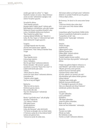 senden gayrı âşık mı yoktur” ve “Ağam
İstanbul’u mesken mi tuttun, Sılaya dönmeye
yemin mi ettin” türküsünün toprağına veda
ederek Nevşehir’e geçerim.
Nevşehir’de aklıma;
“Dam başında sarıçiçek,
Buradan gidek Ürgüp’e göçek” türküsü gelir.
Refik Başaran’ın memleketine veda edip oradan
Muharrem Ertaş’ın memleketi Kırşehir’e çıkar
yolum. Bozlaklarla doldururum heybemi.
“Biter Kırşehri’nin gülleri biter
Çırpınıp dalında bülbüller öter” diyerek ve
Çekiç Ali, Hacı Taşan ve Toklumenli Aşık Said’e
selam söyleyerek Yozgat’a geçerim.
Yozgat’ta;
“Çamlığın başında tüter bir tütün,
Ziya’nın atını pazara tutun” ağıdıyla
hüzünlenirim. Nida Tüfekçi’yi hatırlatır bana
Yozgat.
Aksaray’da;
“Dam başında oturur,
Çıkmış kapı süpürür,
Senin o bakışların,
Beni bir gün bitirir” türküsünü dinlerim.
Keskin üstünden “Allı turnanın” geçişini
seyrederim. Çorum’da “Kayayı kırcı tutar” ve
Gülabi dertli dertli çalar sazını.
Tokatta;
“Abum abum kız abum,
Gözün kör olsun abum” türküsünü dinlerim.
Gümüşhane’de;
“Giderim yolum dağdır
Vay bu ne meyveli bağdır”
Bayburt’ta;
“Baba ben derviş miyem,
Kürkümü giymiş miyem,
Ben sevdim eller aldı,
Niye ben ölmüşmüyem” türküleriyle
efkârlanırım.
Rizede “Çayeli’nden öteye” yali yali gidip
dururken Trabzon’da;
“Oy Trabzon Trabzon
Dibi kalaylı kazan,
Sevdalı günlerime,
Efkarlı günlerime,
Gelip çattı Ramazan” çalar dertli dertli.
“Oy benim sevdiceğim olur mu böyle keder,
O Sürmene yaylası da on beş doktora bedel”
türküsü alır götürür beni.
“Giresun’un içinde iki sokak arası,
Altı kurşun attılar üç de bıçak yarası” türküsünü
dinlerim ve içimden Feride’nin acısı hiç gitmez.
Ordu’ya düşer yolum…
Bir kemençe, bir davul ve de zurna sesine karışır
hava.
“Ordu’nun dereleri aksa yukarı aksa”.
Verir miyim seni Ordu üstüme kalksa
sürmelim.
Çarşambanın gelişi Perşembeden bellidir derler.
Samsun Çarşamba’da Yeşilırmak’ın yanında ve
“Çarşamba’yı sel alır” yine.
Kastamonu’da “Sepetçioğlu” türküsünü
dinlerim.
Sinop’ta;
“Kırda erik ağacı,
Etrafında alıcı,
Oğluna gönül verdim,
Darılma Zeynep bacı,
Dillala dillala” türküsü söylenir.
Zonguldak’a girerken;
“Karadır kaşların ferman yazdırır,
Bu dert beni diyar diyar gezdirir” türküsü gelir
aklıma.
Oradan inip giderim Başkent Ankara’ya ve
orda”Misketle” açılır kolları Seymenlerin.
“Meşeler gövermiş varsın göversin,
Söyleyin huysuza durmasın gelsin,
Varmasın kötüye asılsın ölsün,
Ah kötü, adamın var ömrünü yok eder”.
Afyonkarahisar gelir aklıma birden görünce
Ankara kalesini.
“Karahisar kalesi yıkılır gelir,
Kahkülü boynuna dökülür gelir”.
Ve “Emirdağı bir geçmeyle yol olmaz,
Altın yere düşmeyle pul olmaz Fadimem”
türküleriyle ayrılırım Afyon’dan.
Çankırı’da;
“Su gelir millendirir,
Çayırı çimlendirir”.
Karabük’te;
“İlik düştü yakamdan,
Aman kız geliver arkamdan,
Böyle sevda mı olur,
Aman iste beni bubamdan” türküsüyle;
Bartın’da;
“İp attım ucu kaldı,
Elimde tacı kaldı,
Ben bekledim el aldı,
Yürekte acı kaldı” türküsünü dinlerim.
sayı//23// haziran 36
 