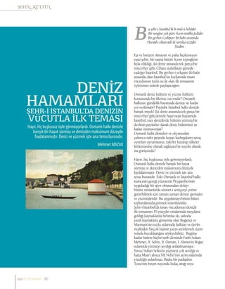 Mehmet MAZAK
ŞEHR-İ İSTANBUL’DA DENİZİN
VÜCUTLA İLK TEMASI
DENİZ
HAMAMLARI
Hayır, hiç kuşkusuz öyle görmüyorlardı. Osmanlı halkı denizle
barışık bir hayat sürmüş ve denizden maksimum düzeyde
faydalanmıştır. Deniz ve yüzmek işte ana tema burasıdır.
u şehr-i İstanbul ki bi misl ü behâdır
Bir sengine yek pâre Acem mülkü fedâdır
Bir gevher-i yekpare iki bahr arasında
Hurşîd-i cihan-tâb ile tartılsa sezâdır
			 Nedim
Eşi ve benzeri olmayan ve paha biçilemeyen
eşsiz şehir, bir taşına bütün Acem toprağının
feda edildiği, iki deniz arasında tek parça bir
mücevher gibi, Cihanı aydınlatan güneşle
eşdeğer İstanbul. Bir gevher-i yekpare iki bahr
arasında olan İstanbul’un kıyılarında insan
vücudunun tuzlu su ile olan ilk temasının
öyküsünü sizlerle paylaşacağım.
Osmanlı deniz kültürü ve yüzme kültürü
konusunda bir fikriniz var mıdır? Osmanlı
halkının gündelik hayatında denize ne kadar
yer verilmiştir? Payitaht İstanbul halkı denizle
barışık mıydı? İki deniz arasında tek parça bir
mücevher gibi denizle haşır neşir hayatında
İstanbul, nice denizlerde hüküm sürmüş bir
devletin payitahtı olarak deniz kültürünü ne
kadar özümsemişti?
Osmanlı halkı denizleri ve okyanusları
yalnızca zafer peşinde koşan kadırgaların savaş
oyunları oynamasına, zaferler kazanıp ülkeler
fethetmesine olanak sağlayan bir suyolu olarak
mı görüyordu?
Hayır, hiç kuşkusuz öyle görmüyorlardı.
Osmanlı halkı denizle barışık bir hayat
sürmüş ve denizden maksimum düzeyde
faydalanmıştır. Deniz ve yüzmek işte ana
tema burasıdır. Eski Osmanlı ve İstanbul halkı
inancının gereği yüzmenin Peygamberinin
uyguladığı bir spor olmasından dolayı
bütün zamanlarda sünnet-i seniyyeyi yerine
getirebilmek için zaman zaman denize girmişler
ve yüzmüşlerdir. Bu uygulamayı bütün İslam
toplumlarında görmek mümkündür.
Şehr-i İstanbul’da insan vücudunun denizle
ilk temasının 19.yüzyılın ortalarında meydana
geldiği kaynaklarda belirtilse de, aslında
yazılı kaynaklara girmemiş olan Boğaziçi ve
Marmara’nın tuzlu sularında halktan ve devlet
ricalinden birçok kişinin yazın serinlemek üzere
sularla kucaklaştığını söyleyebiliriz. Bugüne
kadar bizlere hiçbir tarih dersinde Fatih Sultan
Mehmet, II. Selim, II. Osman, I. Ahmet’in Boğaz
sularında yüzmeyi sevdiği anlatılmamıştır.
Yavuz Sultan Selim’in yüzmeyi çok sevdiği ve
hatta Mısır’ı alınca Nil Nehri’nin serin sularında
yüzdüğü anlatılmaz. Başka bir padişahın
Tuna’nın hırçın suyunda kulaç attığı veya
sayı//23// haziran 38
 
