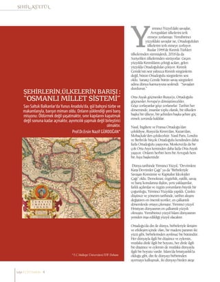 ŞEHİRLERİN,ÜLKELERİN BARIŞI :
“OSMANLI MİLLET SİSTEMİ”
Sarı Saltuk Balkanlar’da Yunus Anadolu’da, gül bahçesi türbe ve
makamlarıyla, barışın mimarı oldu. Onların yüklendiği yeni barış
misyonu: Öldürmek değil yaşatmaktır, sınır kapılarını kapatmak
değil sonuna kadar açmaktır, ayrımcılık yapmak değil birleştirici
olmaktır.
Prof.Dr.Ersin Nazif GÜRDOĞAN*
*T.C.Maltepe Üniversitesi İTİF Dekanı
irminci Yüzyıl’daki savaşlar,
Avrupalıları ülkelerini terk
etmeye zorlamıştı. Yirmibirinci
yüzyıldaki savaşlar ise, Ortadoğuluları
ülkelerini terk etmeye zorluyor.
Ruslar 1944’de Kırımlı Türkleri
ülkelerinden sürmüşlerdi, 2016’da da
Suriyelileri ülkelerinden sürüyorlar. Geçen
yüzyılda Kırımlıların çektiği acıları, gelen
yüzyılda Ortadoğulular çekiyor. Kırımlı
Cemile’nin sesi yalnızca Kırımlı sürgünlerin
değil, bütün Ortadoğulu sürgünlerin sesi
oldu. Sanatçı Cemile bütün savaş sürgünleri
adına dünya kamuoyuna seslendi: “Savaşları
durdurun.”
Orta Asyalı göçmenler Rusya’yı, Ortadoğulu
göçmenler Avrupa’yı dönüştürecekler.
Göçe zorlayanlar göçe zorlanırlar. Tarihin her
döneminde, insanlar toplu olarak, bir ülkeden
başka bir ülkeye, bir şehirden başka şehire göç
etmek zorunda kaldılar.
Nasıl, İngiltere ve Fransa Ortadoğu’dan
çekildiyse, Rusya’da Kırım’dan, Kazan’dan,
Mohaçkale’den çekilecektir. Nasıl Paris, Londra
ve Berlin’de birçok Ortadoğulu kendinden daha
fazla Ortadoğulu yaşıyorsa, Moskova’da da bir
çok Orta Asya kentinden daha fazla Orta Asyalı
yaşıyor. Onların herbiri hem bir Avrupalı hem
bir Asya başkentidir.
Dünya tarihinde Yirminci Yüzyıl, “Devrimlere
Karşı Devrimler Çağı” ya da “Birbirleriyle
Savaşan Komünist ve Kapitalist İdeolojiler
Çağı” oldu. Demokrasi, özgürlük, eşitlik, savaş
ve barış konularına ilişkin, yeni yaklaşımlar,
farklı açılımlar ve özgün yorumların büyük bir
çoğunluğu, Yirminci Yüzyılda yapıldı. Çünkü
düşünce ve yönetim tarihinde, tarihin akışını
değiştiren en önemli teoriler, en çalkantılı
dönemlerde ortaya çıkmıştır. Yirminci yüzyıl
Hristiyan dünyasının en çalkantılı yüzyılı
olmuştu. Yirmibirinci yüzyıl İslam dünyasının
yeniden inşa edildiği yüzyıl olacaktır.
Ortadoğu’da din ile dünya, birbirleriyle iletişim
ve etkileşim içinde olan, bir madeni paranın iki
yüzü gibi, birbirlerinden ayrılmaz bir bütündür.
Her dünyayla ilgili bir düşünce ve eylemin,
mutlaka dinle ilgili bir boyutu, her dinle ilgili
bir düşünce ve eylemin de mutlaka dünyayla
ilgili bir boyutu vardır. İslam’da hristiyanlık’ta
olduğu gibi, din ile dünyayı birbirinden
ayırmaya kalkışmak, iki dünyayı birden ateşe
sayı//23// haziran 4
 