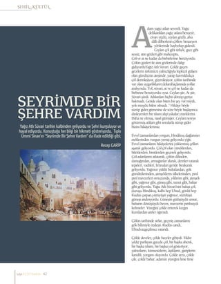 Recep GARİP
Yağız Atlı Süvari tarihin kalbinden geliyordu ve Şehri kurguluyor ve
hayal ediyordu. Konuştuğu her bilgi bir hikmeti gösteriyordu. Tıpkı
Ümmi Sinan’ın “Seyrimde Bir Şehre Vardım” da ifade edildiği gibi;
SEYRİMDE BİR
ŞEHRE VARDIM
dam yağız atları severdi. Yağız
delikanlıları yağız atlara benzetir,
civan yüzlü, ceylan gözlü, ahu
dilli dilberlerin çöllere benzeyen
yönlerinde kaybolup giderdi.
Ceylan çöl gibi ürkek, gece gibi
sessiz, atın gözleri gibi mahcuptu.
Çöl ve at ne kadar da birbirlerine benziyordu.
Çölün gözleri ile atın gözlerinde dalıp
gidiyorduYağız Atlı Süvari. Çölde geçen
gecelerin ürkütücü yalnızlığıyla kıpkızıl gülşen
olan gündüzün ateşinde, yanıp kavruldukça
çöl derinleşiyor, gizemleşiyor, çölün tarihinde
var olan uygarlıkların dolambaçlarında yollar
aralıyordu. Yol, süvari, at ve çöl ne kadar da
birbirine benziyordu oysa. Ceylan şiir, At şiir,
Süvari şiirdi. Atlılardan hiçbir dönüp geriye
bakmadı. Geride olan biten bir şey var mıydı,
yok muydu bilen olmadı..” Hikâye böyle
sürüp gider gitmesine de söze böyle başlayınca
dinleyenleri bir tılsım alıp yakalar yüreklerini.
Daha ne olmuş, nasıl gitmişler, Ceylan nereye
götürmüş atlıları gibi sorularla sürüp gider
bizim hikâyelerimiz.
Evvel zamanlardan yorgun, Hindikuş dağlarının
eteklerinden vurgun yemiş geliyordu yiğit.
Evvel zamanların hikâyelerini yüklenmiş çölleri
aşarak geliyordu. Çöl çöl olan yüreklerden,
bileklerden, binitlerden geçerek geliyordu.
Çöl aslanlarını atlatarak, çölün dilinden,
damağından, armağanlar alarak, demler tutarak
tepeleri, vadileri, fırtınaları geride bırakarak
geliyordu. Yağmur yüklü bulutlardan, gök
gürültülerinden, şimşeklerin ülkelerinden, pırıl
pırıl mavzerleri omuzunda, yıldırım gibi, şimşek
gibi, yağmur gibi, güneş gibi, umut gibi, bahar
gibi geliyordu. Yağız Atlı Süvari’nin bakışı çöl,
duruşu Hindikuş, kalbi hep Uhud, gönlü hep
Kudüs çarpan,yürüyüşü yağmur, süzülüşü
güneşi andırıyordu. Güneşin gülüşüydü umut,
baharın dönüşüydü heves, mavzerin pırıltısıydı
kelimeler. Yüreğini çölde eriterek kızgın
kumlardan şiirler öğrendi.
Çölün tarihinde sırlar, geçmiş zamanların
gök bilimiyle özdeşti. Kudüs candı,
Uhudvazgeçilmez vatandı.
Çölde develer, çölde heceler gibiydi. Yıldız
yıldız parlayan gecede çöl, bir başka ahenk,
bir başka tılsım, bir başka yol gösteriyor,
yalnızların, kimsesizlerin, âşıkların, gariplerin
kandili, yorganı oluyordu. Çölde arzu, çölde
çile, çölde bahar, adamın yüreğini lime lime
sayı//23// haziran 42
 