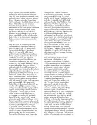 ediyor kumlara dönüştürüyordu. Leylanın
nefesi çöldü, Mecnun bu nefesle mecnundu.
Yağız Atlı Süvari, yüzyılların birikimiydi. Divan
şairlerinden şiirler, naatlar, mersiyeler söylüyor,
Divanı Hikmetten hikmetler, Divanı Lügati
Türk’ten kelimeler, Kurtubi’denKuran bahisleri,
İmamı Rabbaniden talebelere- ihvanlara-
kardeşlere Mektuplar, İbni Haldun’unun
Mukaddime ’sinden devlete, bireye dair tahliller,
Kuşeyri’ den ehli irfan bahisleriyle. İmamı
Gazali’den Felsefecilere reddiyelerle kendi
felsefesini savunuş hikâyeleri ve yol gösterici,
ilim ve irfan bahisleri geceleri aydınlatıyordu.
Dede Korkut bir an olsun gözünü kırpmadan
bizleri denetliyor hissini unutmam mümkün
değildir.
Yağız Atlı Süvari bir ırmağın kıyısında, bir
çınarın gölgesinde, bir dağın doruklarında
sözünü özüne vurarak şöyle konuşuyordu;
Tarihi vesikalar Türklerin 9. Yüzyıl sonu
itibariyle boy boy, kabile kabile İslam’a
girdiklerini gösteriyor. İslam’la tanışmalarıyla
hayata bakışları, hayat anlayışları dinin temeli
olan Kuran ve sünnete göre değişmeye
başladığını da biliyoruz. Bu hareketlilik aynı
zamanda hayatın içinde var olan hikmet
unsurlarının, ilim ve sanat alanlarının, edebiyat
ve şiirin de kendisine düşen payı aldığını
ifade edilmelidir. Divan edebiyatının içten içe
büyüyerek 13. yüzyıl itibariyle kendi temellerini
attığını, kurallarını oluşturduğunu ve 19
yüzyıla değin etkili bir şekilde sürdüğü de ifade
edilmelidir. Nasıl ki cahiliye Araplarında şiir
hayata müdahale ediyorsa Türklerde de sözlü
edebiyatın yerini Halk Edebiyatına bırakarak
etkili hale geldiği bilinmelidir. Sözlü edebiyattan
yazılı edebiyata, Halk Edebiyatına geçişle
birlikte İslam medeniyetinin birikimleriyle ses
ve soluk haline geldiğini şekil, ses, yöntem,
söyleyiş ve sanatlar açısından da güçlenerek bir
uygarlık sesi oluşturduğu da ifade edilmelidir.
10 yüzyıldan 13 yüzyıla doğru yol alırken
oluşan eserlerin de artık İslam düşüncesi
çerçevesinde temellendiği ifade edilmelidir.
Üç asırlık bu dönem temelin güçlendirme
dönemidir. Akademik bir dil kullanma yerine
biz hem kavranılması-okunması kolay, hem de
akıllarda kalması açısından daha da dili anlaşılır
kullanmaya çabaladığımı ifade etmeliyim.
10 yüzyıldan itibaren ilim ve irfan sofraları
açılmış, 13.asırdan itibaren Horasan Erenleri
iklimlere doğru yol almaya başlamışlardı bile.
Gittikleri yerlere hem ilim götürüyorlardı
hem de irfan ehli olmanın gereği olarak edep
elbisesiyle halkın kalbinde kalıyorlardır.
İlk İslami eserler bu yüzyıllarda yazılmaya
başlanmış denilebilir elbette. İlk eserimiz;
Kutadgu Bilig’dir. Bu eser, Yusuf Has Hacib
tarafından 11. Yüzyılda 1069-1070 yılında
yazılmıştır. Kutadgu Bilig, ““Hükümet Olma
Bilgisi” ya da “Mutluluk Sağlayan Bilgi”
anlamına geliyor. Eser devlet yönetiminin
nasıl olması gerektiğinden bahsetmektedir.
İdeal devlet anlayışının-yönetiminin vasıflarını
sembollerle ortaya koymuştur. Eser manzum
ve didaktik özellikler taşımakta, Türk
edebiyatında Aruz ölçüsü, beyit nazım biçimi,
mesnevi nazım şekli kullanılmış, hatta alegorik
denilecek düzeydedir. Hakaniye Türkçesiyle
kaleme alınmış olup beyitler ve dörtlükler
şeklinde yazılmıştır. 6645 beyit vardır. 173
dörtlük bulunmaktadır. Buradan bakılınca
edebiyatımızın ilk alegorik eseri Kutadgu
Bilig diyebiliriz. Firdevsi’ninŞehname’sinden
etkilenildiği söylenebilir. 1070 yılında, İslam
kültüründen yani Kuran ve sünnet çizgisinde
yazılmış ilk eserdir.
1070 yılında Tabgaç Buğra Han’a eser
sunulmuştur. Aruzla yazılan ilk eser,
edebiyatımızın ilk Mesnevisi, Sembollerle
Devlet yönetimi aktarılmış olsa da bireyin ve
topluluğun mutlu olması için uygulanması
gereken siyasi yöntemlere işaret edilmiştir.
İlk “siyasetname”dir.Şiirimizin temelleri
olan beyitler, dörtlükler ve bolca cinasların
kullanıldığı dikkatleri çekmekte, Arapça ve
Farsça kelimelerin de kullanıldığı bilinmektedir.
Kutadgu Bilig, teatral bir üslupla yazılmıştır.
Dört karaktere rastlanılmaktadır.
“Gündoğdu”,hükümdar ve adaleti temsil
eder, “Aytoldu”, Vezirdir ve mutluluğun
sağlanmasıyla ödevlidir. Vezirin oğlu
“Ögdülmüş” ise aklı temsil etmektedir.
Dördüncü karakterse, “Odgurmuş”dindar
birisidir ve hayatın sonunu sembolize
etmektedir. Dilimize ait ilk temel kaynağımızdır.
Balasagun’lu Yusuf Has Haçib aynı zamanda
Şair ve düşünürdür. Kendi doğduğu şehirde
yazmaya başlamışsa da Doğu Karahan’lı
Devletinin merkezi sayılan Kaşgar’a gitmiş 18 ay
gibi kısa bir zamanda bu büyük ve önemli eseri
tamamlamış, hükümdar Tabgaç Buğra Han’a
takdim etmiş, Hâs Hâcib unvanını vermiştir.
Kutadgu kelimesi, saadet, mutluluk veren
bilgi-ilim-irfan anlamına gelmektedir. Yusuf Has
Hacib, kitapta hikâyemsi anlatımla temsili yani
sahne anlatımını tercih etmiştir. Canlı tasvirlere,
tahlillere ve konuları izah eden monologlara yer
43
 