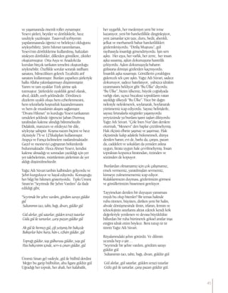 ve yaşamasında önemli roller oynamıştır.
Yesevi şiirleri, beyitler ve dörtlüklerle, hece
usulüyle yazılmıştır. Tasavvufi terbiyenin
yapılanmasında öğretici ve belirleyici olduğunu
söyleyebiliriz. Şiirin hikmet tanımlaması,
Yesevi’nin dörtlüklerine kullanılmış, hafızaları
süsleyen dörtlükler, dillerden gönüllere, zikirler
oluşturmuştur. Orta Asya ve Anadolu’da
kurulan birçok tarikatın temelini oluşturduğu
söylenebilir. Özellikle sorular sorarak istifham
sanatını, bilmezlikten gelerek Tecahülü arif
sanatını kullanmıştır. Bunları yaparken şiirleriyle
halkı Allaha yakınlaştırmayı düşünmüştür.
Yarım ve tam uyaklar Türk şiirine ışık
tutmuştur. Şiirlerdeki uyaklılık genel olarak,
abcd, dddb, eeeb şeklindedir. Dördüncü
dizelerin uyaklı oluşu hem ezberlenmesini,
hem tekrarlarla hoşnutluk kazandırmasını
ve hem de musikinin akışını sağlamıştır.
“Divanı Hikmet” in kurduğu Yesevi tarikatının
umdeleri şeklinde öğrencisi Şaban Durmuş
tarafından kaleme alındığı bilinmektedir.
Didaktik, manzum ve etkileyici bir dile,
söyleyişe sahiptir. Koşma nazım biçimi ve hece
ölçüsüyle 7’li ve 12’likalıpları kullanmıştır.
Arapça ve Farsça kelimelere rastlanılmaktadır.
Gazel ve mesneviyi çağrıştıran bölümlerde
bulunmaktadır. Hoca Ahmet Yesevi, kendisi
kaleme almadığı ve sonradan yazıldığı için yer
yer talebelerinin, müritlerinin şiirlerinin de yer
aldığı düşünülmektedir.
Yağız Atlı Süvari tarihin kalbinden geliyordu ve
Şehri kurguluyor ve hayal ediyordu. Konuştuğu
her bilgi bir hikmeti gösteriyordu. Tıpkı Ümmi
Sinan’ın “Seyrimde Bir Şehre Vardım” da ifade
edildiği gibi;
“Seyrimde bir şehre vardım, gördüm sarayı güldür
gül
Sultanımın tacı, tahtı, bağı, divarı, güldür gül
Gül alırlar, gül satarlar, gülden terazi tutarlar
Gülü gül ile tartarlar, çarşı pazarı güldür gül
Ak gül ile kırmızı gül, çift yetişmiş bir bahçede
Bakışırlar hâre karşı, hân-ı, ezhârı güldür, gül
Toprağı güldür, taşı gülkurusu güldür, yaşı gül
Has bahçesinin içinde, serv-ü çınarı güldür, gül
Ümmü Sinan gel vasfeyle, gül ile bülbül derdini
Meğer bu garip bülbülün, ahu figanı güldür gül
Uğradığı her toprak, her ahali, her kalabalık,
her uygarlık, her medeniyet yeni bir ivme
kazanıyor, yeni bir hareketlilikle dinginleşiyor,
yeni zamanlar için taze, duru, bedii, ahenkli,
şefkat ve merhametli bahar hareketlilikleri
gözlemleniyordu. “Diriliş Muştusu”, gül
rayihasıyla insanlığı gönendiriyordu. İşin sırrı
aşktı. Her eşya, her varlık, her zerre, her insan
aşka susamış, aşkın dokunuşuna hasretlik
çekiyordu. Aşkın dokunuşuyla baharın
gülistana dönüşü gözlerden kaçmıyordu.
İnsanlık aşka susamıştı. Gönüllerin çoraklığını
giderecek tek çare aşktı. Yağız Atlı Süvari, sadece
dokunuyor, sadece hatırlatıyor, yalnızca idrakin
uyanmasını bekliyor gibi “Bu Ülke” diyordu.
“Bu Ülke”, bizim ülkemiz, büyük coğrafyada
varlığı olan, uçsuz bucaksız toprakların vatan
sayıldığı ülkeydi “Bu Ülke”. Yüce bir dağın
nefesiyle nefeslenerek, soylanarak, boylanarak
yürümemiz icap ediyordu. Sayısız belirişlerle,
sayısız fırtınalarla sürgünler yaşanıyordu
yeryüzünde ya bunlara işaret taşları dikiyordu
Yağız Atlı Süvari. “Çöle İnen Nur”dan derslere
oturmalı, “Mesnevi” den baplar çözülmeliymiş.
Hak ölçüsü elbette şaşmaz ve şaşırmaz. Hak
ölçüsünde kalıp adaletle hükmetmeli, dünya
denilen hanın; evi de, barkı da, çarşısı, pazarı
da, caddeleri ve sokakları da yeniden aslına
uygun, fıtrata uygun hale çevrilmeliymiş. İnsan
topraktan kopunca fıtratından, özünden ve
sözünden de kopuyor.
Bunlardan olmamamız için çok çalışmamız,
emek vermemiz, yaratılmışları sevmemiz,
kimseye zulmetmememiz icap ediyor.
Kulaklarımızın duyması, gözlerimizin görmesi
ve gönüllerimizin hissetmesi gerekiyor.
Tayyimekan denilen bir duyuşun yansıması
mıydı bu olup bitenler? Bir temas halinde
ruhu titreten, büyüten, dirilten yeni bir halin,
ahvale dönüşmesinde ilmin, irfanın, fennin ve
teknolojinin sınırlarını altüst ederek kendi kök
değerleriyle yenilenen ve devasa büyüklükte
billurdan bir ruha bürünerek göksel anıtlar inşa
ettiğini idrak ettim böylece. Beni tutup tir tir
titretti Yağız Atlı Süvari.
Rüyalarımdaki şehre götürdü. Ve dilimin
ucunda hep o şiir…
“Seyrimde bir şehre vardım, gördüm sarayı
güldür gül
Sultanımın tacı, tahtı, bağı, divarı, güldür gül
Gül alırlar, gül satarlar, gülden terazi tutarlar
Gülü gül ile tartarlar, çarşı pazarı güldür gül.
45
 