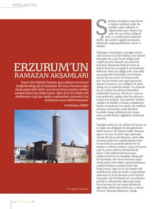 Prof.Dr.Ömer ÖZDEN*
EsasenTürk milletinin Ramazan ayına yaklaşımı da Erzurum
örneğinde olduğu gibi iki boyutludur. Biri orucun tanımına uygun
olarak yapılan belli vakitler arasında konulmuş yasaklara harfiyen
uymaktan ibaret olan ibadet boyutu, diğeri de bu dini ibadeti milli
niteliklerimize özgü bazı adetler ve geleneklerle süslemektir ki bu
da Ramazan ayının kültürel boyutudur.
ERZURUM’UN
RAMAZAN AKŞAMLARI
ehirlerin, kendilerine özgü fiziksel
ve kültürel nitelikleri vardır. Bu
nitelikler onları özelleştirir ve
diğerlerinden ayırır. Böylece her
şehir, bir veya birkaç özelliği ile
anılır ve o nitelik şehrin mahiyetini
belirler. Bazı şehirler coğrafi konumlarıyla,
iklimleriyle, doğal güzellikleriyle, tanınır ve
bilinirler.
Doğduğum, büyüdüğüm, yaşadığım şehrim
olan Erzurum’un da hem fiziksel, hem kültürel
bakımdan öne çıkan birçok özelliği vardır.
Coğrafi konumu itibariyle çok yüksek bir
konumda olmasından dolayı Erzurum da
fiziksel olarak kışı ve soğuğu ile tanınmaktadır.
Belki karın daha çok yağdığı yerler, kışın daha
sert geçtiği yerler bulunabilir; ama Erzurum
deyince kış, kış deyince de Erzurum akla
gelir. Kış mevsiminin aşırı soğuk geçmesiyle
tanınan Erzurum’un, bu özelliğinin bir nimet
olduğu da yaz aylarında anlaşılır. Yaz aylarında
her yer sıcaktan kavrulurken Palandöken
eteklerindeki Erzurum, efil efil eser. Yazın en
sıcak günlerinde, dağdan çıkan buz gibi suyu
insanın içini ferahlatır. Yine şehirlerin, kültürel
nitelikleri de farklıdır ve bazıları mutfaklarıyla,
bazıları mimarileriyle öne çıkarlar. Bu nitelikleri
artırmak mümkündür, ancak diyebiliriz
ki şehirler, hangi özellikleriyle öne çıkarsa
çıksın temelde kültüre sağladıkları katkılarıyla
tanınırlar.
Yaşadığım şehrin de öyle kültürel bir boyutu var
ki ondan söz edildiğinde ilk akla gelenlerden
biridir Erzurum. Bu kültürel özellik, Ramazan
algısı ve bu ayın, bu şehre özgü yaşantısıdır.
Aslında dini bir ay olan Ramazan, idrak edilişi
sırasında yapılan bazı uygulamalardan ötürü
Erzurum’da aynı zamanda kültürel bir hal
almakta ve sanki bu kutsal ay, sadece Erzurum’a
özgü bir zaman dilimine dönüşmektedir.
Esasen Türk milletinin Ramazan ayına
yaklaşımı da Erzurum örneğinde olduğu gibi
iki boyutludur. Biri orucun tanımına uygun
olarak yapılan belli vakitler arasında konulmuş
yasaklara harfiyen uymaktan ibaret olan
ibadet boyutu, diğeri de bu dini ibadeti milli
niteliklerimize özgü bazı adetler ve geleneklerle
süslemektir ki bu da Ramazan ayının kültürel
boyutudur. İşte bu kültürel yön, yiyeceklerden
içeceklere, mahyasından eğlencesine kadar
bir ay boyunca çok özel zaman dilimleriyle
diğer İslam ülkelerinden farklı olan ve Süheyl
Ünver’in “Ramazan Medeniyeti” dediği,
*T.C.Atatürk Üniversitesi
sayı//23// haziran 46
 