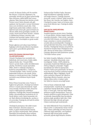 vermek, iki dünyayı birden yerle bir etmektir.
Batı dünyası, Cezayir’den Afganistan’a, hiç
tanımadığı, tanımak için hiç gayret göstermediği
İslam dünyasına, silahla laiklik ihraç etmeye
çalışması, İslam dünyasını kan denizine çevirdi.
Yirminci yüzyıl, bütün dünyada ordu gibi
yapılanan, katı hiyerarşik ve tavizsiz bürokrasiye
önem veren devletlerin yüzyılı oldu. Onlar
doğal hayatta ayakta kalan canlıların, tırnak ve
dişlerinin kanlı olması gibi, güçlü devletlerin de
ellerinin silahlı olması gerektiğine inandılar. Bu
yüzden, büyük küçük bütün devletler, ordulara
ve silahlanmaya hesapsız yatırımlar yaptı.
Orduların katı hiyerarşik yapıları, kamu ve özel
bütün kurum ve kuruluşların en gözde modeli
oldu.
İletişim ağlarının yedi milyar insanı birbirine
bağladığı mobil dünyada ülkelerin bayraklarını
taşıma görevi, generallerden girişimcilere
geçmiştir.
BARIŞİÇİNOSMANLI’NINMUHTEŞEM
YILLARIGERİGELMELİ
Osmanlı Ortadoğusu’nun üzerindeki örtü
kaldırılmalı, dört yüzyıl süren, Kudüs odaklı,
başkenti Kudüs olan, “Osmanlı Millet
Sistemi”,ayrıntılı olarak, tarihin derinliklerinden
çıkarılıp, Yirmibirinci yüzyıla taşınmalıdır.
Dilleri, dinleri ve ırklarıyla Ortadoğu’yu,
Kudüs’ten tanıyanMichelle U. Campos’un,
“Osmanlı Kardeşler” kitabı, Yirminci yüzyılın
başlarındaki Kudüs’ten yola çıkarak, dünya
barışının en önemli güvencesi olan, Ortadoğu
üzerindeki savaş bulutlarını büyük ölçüde
dağıtıyor.
Birinci Dünya Savaşı’ndan sonra, Fransa ve
İngiltere’nin gelmesiyle, Ortadoğu’nun kültürel
dokusu ve siyasal yapısı dinamitlendi. Soğuk
Savaş ertesinde Amerika’nın Irak’a, Rusya’nın
Suriye’ye silahlı güçleriyle müdahaleye
kalkışması, Ortadoğu’daki Osmanlı kardeşliğiyle
birlikte, demokratikleşme hareketlerine de, en
büyük darbeyi vurdu, bütün kazanımları yok
etti. Batılı ülkelerin körüklediği din, mezhep ve
ırk ayrımcılığı, Ortadoğu’da çok kanlı bir tarihin
yazılmasına yol açtı.
Ortadoğu’da paramparça olan adalet terazisi
İslam medeniyeti, dünyanın yaşayan en
köklü, en güçlü medeniyetlerinin başında
gelen, iki dünya medeniyetidir. İslam tarihinin
dinamikleri kavranılmadan dünya tarihinin
dinamikleri kavranılmaz. Müslüman ülkeler,
Endonezya’dan Endülüs’e kadar, dünyanın
doğal kaynaklarının toplandığı, bereketli
orta kuşağı oluşturur. Ortadoğu dünyanın
ekonomik, siyasal ve kültürel “adalet terazisi”dir.
İster Rusya, ister Amerika, ister İngiltere olsun,
Ortadoğu’da savaşan, başını arı kovanına sokar,
savaşı kendi ülkesine taşır. Ortadoğu’da silahla
yaşanmaz.
SARISALTUK,BARIŞMİSYONU
ÖRNEĞİOLMALI
Savaşlarla düşünme gücünü yitiren Ortadoğu
ve Avrupa ülkeleri, sınırlara rastgele döşenmiş
mayınlara dönüştüler. Onları nerede, nasıl tepki
verecekleri belli olmayan, çözümsüzlük peşinde
koşan, yeteneksiz ve yetersiz yöneticileriyle,
sorunları daha da derinleştirdiler.Ortadoğu’ya
uçak gemilerinden barış ihraç etmeye kalkışan
Amerika, Ortadoğu’dan dünyaya savaş ithal etti.
Amerika’nın kendine barışı Ortadoğu’da savaş
oldu. Batı’nın tek beden barış ve demokrasisi,
Ortadoğu ülkelerinin farklı bedenlerine uymadı.
“Tek beden herkese uymaz.”
Sarı Saltuk Amadolu, Balkanlar ve Kırım’da
yaşamıştır. Selçuklular döneminde, onun
öncülüğünde Türkler, 1260’lı yıllarda hiç
savaşmadan Anadolu’dan Balkanlara geçerek,
Dobruca bölgesine yerleşmişler. Değişik
kaynaklarda Sarı Saltuk’un Japonya’dan
Portekiz’e hiçbir ayrım gözetmeden, bir barış ve
sevgi misyonuyla, herkesin yardımına koştuğu
anlatılmaktadır. Bilgi ve bilgeliğiyle, büyük
çekim merkezleri oluşturan Sarı Saltuk’un,
bulunduğu ülkelerin hepsinde, adına inşa
edilmiş onlarca türbe ve makam vardır.
Sarı Saltuk’un misyonu savaş değil barıştır.
Onun işi hayatı zorlaştırmak değil
kolaylaştırmaktır. Anadolu’da onun geleneğini
yaşatanların başında Barak Baba, Tapduk
Emre ve Yunus gelir. Nasıl Sarı Saltuk Balkan
şehirlerini sevgiyle dönüştürdüyse, Yunus da
Anadolu şehirlerini sevgiyle dönüştürdü. Onlar
çevrelerinde oluşturdukları barış havzalarıyla,
şehirlerin değil, gönüllerin fatihi oldu. Onlar
bellerinde kılıç değil, ellerinde gül taşıdı.
Onların medeniyeti gül medeniyetidir.
Sarı Saltuk Balkanlar’da Yunus Anadolu’da, gül
bahçesi türbe ve makamlarıyla, barışın mimarı
oldu. Onların yüklendiği yeni barış misyonu:
Öldürmek değil yaşatmaktır, sınır kapılarını
kapatmak değil sonuna kadar açmaktır,
ayrımcılık yapmak değil birleştirici olmaktır.
5
 