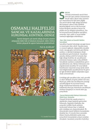 OSMANLI HALİFELİĞİ
SANCAK VE KAZALARINDA
KURUMSAL KONTROL-DENGE
Prof. Dr. Ali ARSLAN*
Kontrol-dengenin çok önemli olduğu Osmanlı yönetim
anlayışında halkın hak ve hukukunu koruyacak, halkın refahını
temine çalışacak bir yapının bulunması gerekmekteydi.
*T.C.İstanbul Üniversitesi
ANCAK
Osmanlı yönetiminde sancak ikinci
derecede taşra yönetim müessesesiydi.
Sancak sadece işlerin kolay yürümesi
için oluşturulmuş bir idari birim değildi.
Zira sancak işlerine bağlı olduğu beylerbeyi
bile karışamaz yalnızca teftiş edebilirdi.
Beylerbeyiliğinde mevcut olan kurumsal
kontrol-dengenin sancakta ta benzer bir
şekilde mevcut olduğunu görmekteyiz. Zira
bu kurumsal kontrol-dengenin sancakbeyi,
yeniçeriler, kadı, müftü ve seyyar kadılar
vasıtasıyla sağlandığını anlamaktayız.
-İdari,Mali,AskeriveGüvenlikYetkilisi:
Sancakbeyi
Sancakbeyi başında bulunduğu sancağın kanun
ve nizama göre idare ederdi. Sancakta asayiş
ve emniyeti sağlamak, kalpazanlıkla mücadele
etmek, sancağa gelen özel devlet görevlilerine
yardımcı ve işlerinde kolaylaştırıcı olmak
sancakbeyinin görevlerindendi. Sancakbeyi
sancakta oldukça yetkili bir konunda olup
bağlı olduğu beylerbeyi de sancakbeyinin
yönetimine karışmaz sadece teftiş edebilirdi.
Sancaklarda suçluların cezalandırılması görevi
sancakbeylerine aitti. Merkezi hükümetin emri
doğrultusunda sancakbeyi bir savaş halinde
beylerbeyinin maiyetinde savaşa iştirak ederdi.
Sınır bölgelerindeki sancakbeylerinin bir görevi
de ilgili devletlerle ilişkileri anlaşmalara uygun
olarak yürütmeleriydi.
Görüldüğü gibi sancakbeyi idari, mali, güvenlik
ve askeri alanlardı çok geniş yetkileri mevcuttu.
Büyük güç sahibi olan sancakbeyinin yönettiği
sancakbeyliğinde bir kurumsal kontrol-
denge mekanizması bulunması şarttı. Taşra
teşkilatında askeri güç bulunduran sancakbeyini
sınırlayan dengeleyen en önemli askeri güç
yeniçerilerdi.
-SancakMerkezindekiMerkeziHükümetin
SilahlıGücü:Yeniçeriler
Osmanlı Devleti’nde taşrada yeniçeri ve
sipahilerden oluşan kapukulu garnizonları
bulunurdu. Kapukulu efradından olan
yeniçeriler özellikle büyük şehirlerin
merkezinde bulunan hisar ve kalelerde
şehir müdafaası için oluşturulmuşlardı. İlk
dönemlerdeki küçük birliklerin kumandanları
dizdarlar iken 16 yüzyılın ikinci yarısından
itibaren büyük şehirlerdeki sayıları artan
yeniçerilerin kumandanları yeniçeri serdarları
olmuşlardı. Sancaktaki yeniçerilere beylerbeyi
sayı//23// haziran 50
 