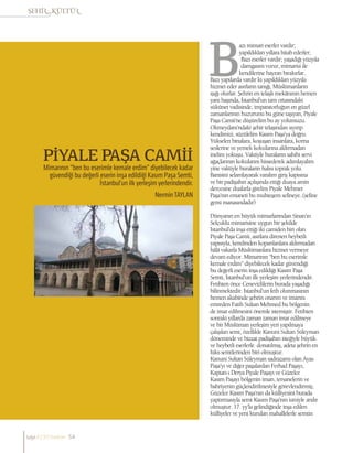 PİYALE PAŞA CAMİİ
Mimarının “ben bu eserimle kemale erdim” diyebilecek kadar
güvendiği bu değerli eserin inşa edildiği Kasım Paşa Semti,
İstanbul’un ilk yerleşim yerlerindendir.
NerminTAYLAN
azı mimari eserler vardır;
yapıldıkları yıllara hitab ederler;
Bazı eserler vardır; yaşadığı yüzyıla
damgasını vurur, mimarisi ile
kendilerine hayran bırakırlar..
Bazı yapılarda vardır ki yapıldıkları yüzyıla
hizmet eder asırların tanığı, Müslümanların
ışığı olurlar. Şehrin en telaşlı mekânının hemen
yanı başında, İstanbul’un tam ortasındaki
sükûnet vadisinde, imparatorluğun en güzel
zamanlarının huzurunu bu güne taşıyan, Piyale
Paşa Camii’ne düşürelim bu ay yolumuzu.
Okmeydanı’ndaki şehir telaşından sıyırıp
kendimizi, süzülelim Kasım Paşa’ya doğru.
Yükselen binalara, koşuşan insanlara, korna
seslerine ve yemek kokularına aldırmadan
inelim yokuşu. Vaktiyle buraların sahibi servi
ağaçlarının kokularını hissederek adımlayalım
yine vaktiyle buraların halısı toprak yolu.
Banisini selamlayarak varalım giriş kapısına
ve bir padişahın açılışında ettiği duaya amin
dercesine dualarla girelim Piyale Mehmet
Paşa’nın emaneti bu muhteşem sefineye..(sefine
gemi manasındadır)
Dünyanın en büyük mimarlarından Sinan’ın
Selçuklu mimarisine uygun bir şekilde
İstanbul’da inşa ettiği iki camiden biri olan
Piyale Paşa Camii, asırlara direnen heybetli
yapısıyla, kendinden koparılanlara aldırmadan
hâlâ vakarla Müslümanlara hizmet vermeye
devam ediyor. Mimarının “ben bu eserimle
kemale erdim” diyebilecek kadar güvendiği
bu değerli eserin inşa edildiği Kasım Paşa
Semti, İstanbul’un ilk yerleşim yerlerindendir.
Fetihten önce Cenevizlilerin burada yaşadığı
bilinmektedir. İstanbul’un feth olunmasının
hemen akabinde şehrin onarım ve imarını
emreden Fatih Sultan Mehmed bu bölgenin
de imar edilmesini önemle istemiştir. Fetihten
sonraki yıllarda zaman zaman imar edilmeye
ve bir Müslüman yerleşim yeri yapılmaya
çalışılan semt, özellikle Kanuni Sultan Süleyman
döneminde ve bizzat padişahın isteğiyle büyük
ve heybetli eserlerle donatılmış, adeta şehrin en
lüks semtlerinden biri olmuştur.
Kanuni Sultan Süleyman sadrazamı olan Ayas
Paşa’yı ve diğer paşalardan Ferhad Paşayı,
Kaptan-ı Derya Piyale Paşayı ve Güzelce
Kasım Paşayı bölgenin imarı, tersanelerin ve
bahriyenin güçlendirilmesiyle görevlendirmiş;
Güzelce Kasım Paşa’nın da külliyesini burada
yaptırmasıyla semt Kasım Paşa’nın ismiyle anılır
olmuştur. 17. yy’la gelindiğinde inşa edilen
külliyeler ve yeni kurulan mahallelerle semtin
sayı//23// haziran 54
 