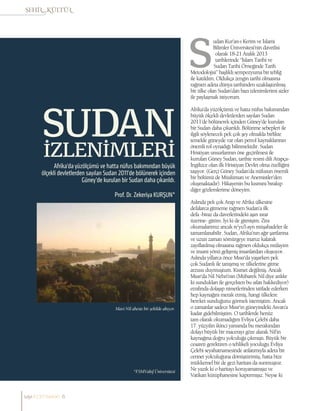 Prof. Dr. Zekeriya KURŞUN*
Afrika’da yüzölçümü ve hatta nüfus bakımından büyük
ölçekli devletlerden sayılan Sudan 2011’de bölünerek içinden
Güney’de kurulan bir Sudan daha çıkarıldı.
SUDAN
İZLENİMLERİ
*FSMVakıf Üniversitesi
Mavi Nil aheste bir şekilde akıyor.
udan Kur’an-ı Kerim ve İslami
Bilimler Üniversitesi’nin davetlisi
olarak 18-21 Aralık 2013
tarihlerinde “İslam Tarihi ve
Sudan Tarihi Örneğinde Tarih
Metodolojisi” başlıklı sempozyuma bir tebliğ
ile katıldım. Oldukça zengin tarihi olmasına
rağmen adeta dünya tarihinden uzaklaştırılmış
bir ülke olan Sudan’dan bazı izlenimlerimi sizler
ile paylaşmak istiyorum.
Afrika’da yüzölçümü ve hatta nüfus bakımından
büyük ölçekli devletlerden sayılan Sudan
2011’de bölünerek içinden Güney’de kurulan
bir Sudan daha çıkarıldı. Bölünme sebepleri ile
ilgili söylenecek pek çok şey olmakla birlikte
temelde güneyde var olan petrol kaynaklarının
önemli rol oynadığı bilinmektdir. Sudan
Hristiyan unsurlarının öne geçirilmesi ile
kurulan Güney Sudan, tarihte resmi dili Arapça-
İngilizce olan ilk Hristiyan Devlet olma özelliğini
taşıyor. (Gerçi Güney Sudan’da nüfusun önemli
bir bölümü de Müslüman ve Anemistler’den
oluşmaktadır). Hikayenin bu kısmını bırakıp
diğer gözlemlerime döneyim.
Aslında pek çok Arap ve Afrika ülkesine
defalarca gitmeme rağmen Sudan’a ilk
defa -biraz da davetlerindeki aşırı ısrar
üzerine- gittim. İyi ki de gitmişim. Zira
okumalarımız ancak re’yu’l-ayn müşahadeler ile
tamamlanabilir. Sudan, Afrika’nın ağır şartlarına
ve uzun zaman sömürgeye maruz kalarak
zayıflatılmış olmasına rağmen oldukça mülayim
ve insani yönü gelişmiş insanlardan oluşuyor.
Aslında yıllarca önce Mısır’da yaşarken pek
çok Sudanlı ile tanışmış ve ülkelerine gitme
arzusu duymuştum. Kısmet değilmiş. Ancak
Mısır’da Nil Nehri’nin (Mübarek Nil diye anlılır
ki sundukları ile gerçekten bu sıfatı hakkediyor)
etrafında dolaşıp nimetlerinden istifade ederken
hep kaynağını merak etmiş, hangi ülkelere
bereket sunduğunu görmek istemiştim. Ancak
o zamanlar sadece Mısır’ın güneyindeki Asvan’a
kadar gidebilmiştim. O tarihlerde henüz
tam olarak okumadığım Evliya Çelebi daha
17. yüzyılın ikinci yarısında bu merakından
dolayı büyük bir macerayı göze alarak Nil’in
kaynağına doğru yolculuğa çıkmıştı. Büyük bir
cesareti gerektiren o tehlikeli yoculuğu Evliya
Çelebi seyahatnamesinde anlatımıyla adeta bir
cennet yolculuğuna dönüştürmüş, hatta bize
mükkemel bir de gezi haritası da sunmuştur.
Ne yazık ki o haritayı koruyamamışız ve
Vatikan kütüphanesine kaptırmışız. Neyse ki
sayı//23// haziran 6
 