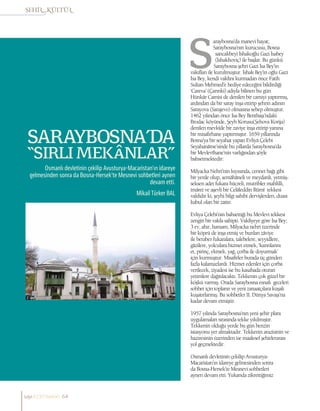 MikailTürker BAL
SARAYBOSNA’DA
“SIRLI MEKÂNLAR”
Osmanlı devletinin çekilip Avusturya-Macaristan’ın idareye
gelmesinden sonra da Bosna-Hersek’te Mesnevi sohbetleri aynen
devam etti.
araybosna’da manevi hayat;
Saraybosna’nın kurucusu, Bosna
sancakbeyi İshakoğlu Gazi İsabey
(İshakhoviç) ile başlar. Bu günkü
Saraybosna şehri Gazi İsa Bey’in
vakıfları ile kurulmuştur. İshak Bey’in oğlu Gazi
İsa Bey, kendi vakfını kurmadan önce Fatih
Sultan Mehmed’e hediye edeceğini bildirdiği
‘Careva’ (Çarınki) adıyla bilinen bu gün
Hünkâr Camisi de denilen bir camiyi yaptırmış,
ardından da bir saray inşa ettirip şehrin adının
Sarayova (Sarajevo) olmasına sebep olmuştur.
1462 yılından önce İsa Bey Bentbaşı’ndaki
Brodac köyünde, Şeyh Korusu(Şehova Korija)
denilen mevkîde bir zaviye inşa ettirip yanına
bir misafirhane yaptırmıştır. 1659 yıllarında
Bosna’ya bir seyahat yapan Evliyâ Çelebi
Seyahanâme’sinde bu yıllarda Saraybosna’da
bir Mevlevîhane’nin varlığından şöyle
bahsetmektedir:
Milyacka Nehri’nin kıyısında, cennet bağı gibi
bir yerde olup, semâhâneli ve meydanlı, yetmiş-
seksen adet fukara hücreli, mutribler mahfilli,
imâret ve aşevli bir Celâleddin Rûmî tekkesi
vakfıdır ki, şeyhi bilgi sahibi dervişlerden, duası
kabul olan bir zattır.
Evliya Çelebi’nin bahsettiği bu Mevlevi tekkesi
zengin bir vakfa sahipti. Vakfiyeye göre İsa Bey;
3 ev, ahır, hamam, Milyacka nehri üzerinde
bir köprü de inşa etmiş ve bunları zâviye
ile beraber fukaralara, talebelere, seyyidlere,
gâzilere, yolculara hizmet etmek, ‘karınlarını
et, pirinç, ekmek, yağ, çorba ile doyurmak’
için kurmuştur. Misafirler burada üç günden
fazla kalamazlardı. Hizmet edenler için çorba
verilecek, ziyadesi ise bu kasabada oturan
yetimlere dağıtılacaktı. Tekkenin çok güzel bir
köşkü varmış. Orada Saraybosna esnafı geceleri
sohbet için toplanır ve yeni zanaatçılara kuşak
kuşatırlarmış. Bu sohbetler II. Dünya Savaşı’na
kadar devam etmiştir.
1957 yılında Saraybosna’nın yeni şehir planı
uygulamaları sırasında tekke yıkılmıştır.
Tekkenin olduğu yerde bu gün benzin
istasyonu yer almaktadır. Tekkenin arazisinin ve
haziresinin üzerinden ise maalesef şehirlerarası
yol geçmektedir.
Osmanlı devletinin çekilip Avusturya-
Macaristan’ın idareye gelmesinden sonra
da Bosna-Hersek’te Mesnevi sohbetleri
aynen devam etti. Yukarıda zikrettiğimiz
sayı//23// haziran 64
 