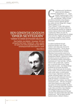 Münir BALICA
Ömer Seyfettin, önce Mekteb-i Osmaniyeyi, 1893 ders
yılı başında Askeri baytar Rüştiyesi’nin subay çocukları
için açılmış özel sınıfına kaydedildi. Bu okulu 1896’da
tamamlayarak Kuleli Askeri İdadisi’ne yazıldı.
BEN GÖNEN’DE DOĞDUM
“ÖMER SEYFEDDİN”
“GÖNEN VE ÖMER SEYFEDDİN HİKÂYESİ”
ocukluğumuzda, büyüklerimiz
yalanın çok kötü olduğunu
anlatırlardı. Kaşağı hikayesi ile “Ömer
Seyfettin” hayatımıza girdi “Ömer
Seyfettin” ile kaşağı hikayesi et ve
tırnak gibiydiler. Yalanın ne kadar
çok korkunç durumlara sebep olduğunu
bu hikayeyi içimizde yaşatarak öğrettiler .
Bize yalanın çok kötü olduğu fikri, ( Kaşağı )
aklımıza geldikçe yer etti.
“Ömer Seyfettin” 11 Mart 1884 tarihinde
36 yıl gibi kısa sürecek hayatına Balıkesir’in
Gönen kasabasında gözlerini açtı. Kaşağı’ da
sözünün ettiği sert insanın babası olduğunu
vurgularcasına “Babam çok sertti” bir
bakışından ödümüz kopardı ifadesi ile anlattığı
Ömer Şevket Bey, Dağıstan’ dan göçmüş bir
Türk ailesinin çocuğudur.”Ömer Seyfettin”
ilk namaz hikayesinde annesinden devamlı
bahsetmiştir.
Çocukların hayallerinde devamlı
annelerinin hatıraları vardır.”Ömer
Seyfettin” şöyle anlatıyordu (Annemi bir
meleğe benzetiyordum.” “Kur’an okuyan
annemin etrafında toplanan melaikeleri
görmeyi hissetmenin hazzı ile derinlere
dalıyordum.Sonra annemin münevver bir
zambak aydınlığıyla parıldayan dudaklarının
kımıldamasına bakarak ,o görülmeyen melaike
kanatlarının,annemin şimdi Kur’an tutan
ince parmaklarıyla okşarken dokunduğunu
hissetmekteyim). Ömer Şevki Bey ile Fatma
Hanım’ın dört çocukları oldu. “Seyfettin”
den on yaş büyük ablası Güzide,”Kaşağı”
hikayesinde kuş palazı ‘ dan öldüğü anlattığı
kendinden bir yaş küçük olan kardeşi
Hasan ve daha küçük yaşta ölen kız kardeşi.
Küçük Seyfettin Gönenin havasını nefesinde
sindire sindire alırken, çocukluk günleri
Gönen’ da geçti. Öğrenimine Gönen’de bir
mahalle mektebinde başladı. Ömer Şevki
Bey’in görevinin nakli dolayısıyla Gönen’den
ayrılan aile İnebolu ve Ayancıktan sonra
İstanbul’a geldi Ömer Seyfettin, önce Mekteb-i
Osmaniyede okudu, 1893 ders yılı başında
Askeri baytar Rüştiyesi’nin subay çocukları
için açılmış özel sınıfına kaydedildi. Bu okulu
1896’da tamamlayarak Kuleli Askeri İdadisi’ne
yazıldı. Daha sonra Edirne Askeri İdadisine
nakil olduğunda eğitimine arkadaşı Enis
Avni ile birlikte burada devam etti. İlk edebi
çalışmaları olan şiirlerini Edirne’deki öğrenciliği
sırasında yazdı. 1900 ‘de İdadi’yi bitirerek
İstanbul’a döndü ve Mekteb-i Harbiye-i
sayı//23// haziran 68
 