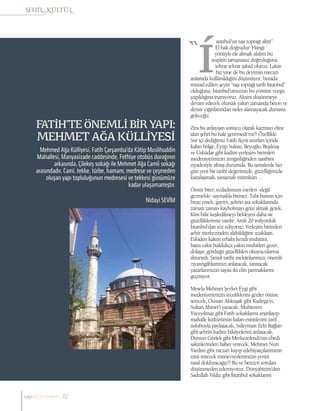 Nidayi SEVİM
FATİH’TE ÖNEMLİ BİR YAPI:
MEHMET AĞA KÜLLİYESİ
Mehmed Ağa Külliyesi, Fatih Çarşamba’da Kâtip Muslihuddin
Mahallesi, Manyasizade caddesinde, Fethiye otobüs durağının
arkasında, Çilekeş sokağı ile Mehmet Ağa Camii sokağı
arasındadır. Cami, tekke, türbe, hamam, medrese ve çeşmeden
oluşan yapı topluluğunun medresesi ve tekkesi günümüze
kadar ulaşamamıştır.
stanbul’un taşı toprağı altın”
El hak doğrudur. Hangi
yönüyle ele alırsak alalım bu
tespitin tartışmasız doğruluğuna
tekrar tekrar şahid oluruz. Lakin
biz yine de bu deyimin mecazi
anlamda kullanıldığını düşünüyor, burada
murad edilen şeyin “taşı toprağı tarih İstanbul”
olduğuna, İstanbul’umuzun bu yönüne vurgu
yapıldığına inanıyoruz. Aksini düşünmeye
devam edecek olursak yakın zamanda beton ve
demir yığınlarından nefes alamayacak duruma
geleceğiz.
Zira bu anlayışın sonucu olarak kazmayı eline
alan şehri bu hale getirmedi mi?! Özellikle
Sur içi dediğimiz Fatih ilçesi sınırları içinde
kalan bölge, Eyüp Sultan, Beyoğlu, Beşiktaş
ve Üsküdar gibi kadim yerleşim birimleri
medeniyetimizin zenginliğinden nasibini
ziyadesiyle almış durumda. Bu semtlerde her
gün yeni bir tarihi değerimizle, güzelliğimizle
karşılaşmak, tanışmak mümkün…
Ömür biter, ecdadımızın eserleri -değil
gezmekle- saymakla bitmez. Tabi bunun için
biraz emek, gayret, şehrin ara sokaklarında
zaman zaman kaybolmayı göze almak gerek.
Kim bilir keşfedilmeyi bekleyen daha ne
güzelliklerimiz vardır. Artık 20 milyonluk
İstanbul’dan söz ediyoruz. Yerleşim birimleri
şehir merkezinden alabildiğine uzaklaştı.
Eskiden kalem erbabı kendi muhitini,
hatta vakit buldukça yakın muhitleri gezer,
dolaşır, gördüğü güzellikleri okuyucularına
aktarırdı. Şimdi tarihi mekânlarımızı, önemli
ziyaretgâhlarımızı anlatacak, tanıtacak
yazarlarımızın sayısı iki elin parmaklarını
geçmiyor.
Mesela Mehmet Şevket Eygi gibi
medeniyetimizin inceliklerini gözler önüne
serecek, Osman Akkuşak gibi Kadırga’yı,
Sultan Ahmet’i yazacak, Muhterem
Yüceyılmaz gibi Fatih sokaklarını arşınlayıp
mahalle kültürünün kalan esintilerini zarif
üslubuyla paylaşacak, Süleyman Zeki Bağlan
gibi şehrin kadim hikâyelerini anlatacak,
Dursun Gürlek gibi Merkezefendi’nin ebedi
sakinlerinden haber verecek, Mehmet Nuri
Yardım gibi mezarı kayıp edebiyatçılarımızın
izini sürecek münevverlerimizin yerini
nasıl dolduracağız?! Bu ve benzeri soruları
düşünmeden edemiyoruz. Dünyabizim’den
Sadullah Yıldız gibi İstanbul sokaklarını
sayı//23// haziran 72
 