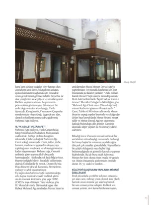 karış karış dolaşıp ecdadın birer hatırası olan
çeşmelerin izini süren, hikâyelerini anlatan,
ayakta kalmalarını sağlamak için mücadele
veren gençlerimizi görünce tabiî ki bir nebze de
olsa yüreğimize su serpiliyor ve umutlanıyoruz.
Rabbim sayılarını artırsın. Bu yazımızda
pek ortalıkta görünmeyen, bilinmeyen bir
tarihi değerimizden söz edeceğiz. Fatih
ilçemizde, Karagümrük, Draman ve Çarşamba
semtlerimizin oluşturduğu üçgende yer alan,
daracık sokakların arasına adeta gizlenmiş
Mehmed Ağa Külliyesi.
16.YY.ASALETVEZARAFETİ
Mehmed Ağa Külliyesi, Fatih Çarşamba’da
Kâtip Muslihuddin Mahallesi, Manyasizade
caddesinde, Fethiye otobüs durağının
arkasında, Çilekeş sokağı ile Mehmet Ağa
Camii sokağı arasındadır. Cami, tekke, türbe,
hamam, medrese ve çeşmeden oluşan yapı
topluluğunun medresesi ve tekkesi günümüze
kadar ulaşamamıştır. Mehmet Ağa, Osmanlı
tarihinde görev yapmış ilk Habeş asıllı
haremağasıdır. Hakkında pek fazla bilgi yoktur.
Hayırseverliğiyle bilinir. Buradaki külliyesinin
dışında Üsküdar’da iki mescit, Divanyolu’nda
Hoca Rüstem Mescidi karşısında bir medrese,
mektep ve sebil inşa ettirmiştir.
Üç kapısı olan Mehmed Ağa Camii’nin doğu
avlu kapısı üzerindeki Asârî mahlâslı şâirin
on altı mısralık kitâbesine göre yapı H.993
(1585)’te inşa edilmiştir. Yine kitabeye göre
III. Murad devrinde Dârüssaâde ağası olan
Habeşî Mehmed Ağa tarafından Mimar Sinan’ın
çıraklarından Hassa Mimarı Davud Ağa’ya
yaptırılmıştır. 16 mısralık kitabenin son dört
mısrasında şu ifadeler yazılıdır: “Oldu mimarı
Kamil Davud / Yaptı caniyle dercedüp san’at /
Dedi Asârî tarihin hatif / Beyti Hadi ve Camii-i
ümmet” Muzaffer Erdoğan’ın bildirdiğine göre
“Mehmed Ağa Câmii onun [Davud Ağa’nın]
mimarî kudretini gösteren ilk eseri sayılır.”
Cami, Tuhfet-ül Mi’mâran adlı eserde Mimar
Sinan’ın yaptığı yapılar listesinde yer aldığından
dolayı bazı kaynaklarda Mimar Sinan’a nispet
edilir ve Mimar Davud Ağa’nın tasarımına
katkıda bulunduğu dile getirilir. Caminin
dışındaki diğer yapıları da bu cümleye dâhil
edebiliriz.
Bilindiği üzere Osmanlı mimari tarihinde bir
san’atkârın mîmarbaşılığı zamanında herhangi
bir binayı başka bir mimarın yapabileceğine
dâir pek çok misaller gösterilebilir. Kaynaklarda
bir çelişki olduğunda veya hiçbir bilgi
bulunmadığında en güvenilir kaynak o yapının
kitabeleridir. Biz de buna sadık kalıyoruz.
Mimarı her kim olursa olsun ortada bir gerçek
var. Bütün ihtişamıyla gözlerimizin önünde
duran 16. yy. asalet ve zarafeti…
KÜLLİYEYİOLUŞTURANYAPILARINMİMARİ
ÖZELLİKLERİ
Etrafı duvarlarla çevrili bir avlunun ortasında
yer alan cami, mihrap yönü çıkıntılı kare planlı
harimle onun önünde yer alan beş birimli
bir son cemaat yerine sahiptir. Kubbeli son
cemaat yerinin, sivri kemerleri kesme taştan,
Ahşap Mahfil
73
 