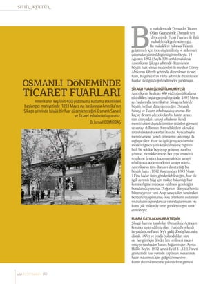 OSMANLI DÖNEMİNDE
TİCARET FUARLARI
Amerikanın keşfinin 400 yıldönümü kutlama etkinlikleri
başlangıcı mahiyetinde 1893 Mayıs ayı başlarında Amerika’nın
Şikago şehrinde büyük bir fuar düzenleneceğini Osmanlı Sanayi
ve Ticaret erbabına duyururuz.
Dr.İsmail DEMİRBAŞ
u makalemizde Dersaadet Ticaret
Odası Gazetesinde Osmanlı son
döneminde Ticari Fuarları ile ilgili
makaleleri değerlendireceğiz.
Bu makalelere bakınca Ticareti
geliştirmek için ince düşünülmüş ve atılımvari
çalışmalar yürütüldüğünü görmekteyiz. 14
Ağustos 1892 / Sayfa 398 tarihli makalede
Amerikanın Şikago şehrinde düzenlenen
büyük fuar, elmas madenleri ile meşhur Güney
Afrikanın Kiberly şehrinde düzenlenen ticaret
fuarı, Bulgaristan’ın Filibe şehrinde düzenlenen
fuarlar ile ilgili değerlendirmeler yapılmıştır.
ŞİKAGOFUARI(SERGİ-İUMUMİYESİ)
Amerikanın keşfinin 400 yıldönümü kutlama
etkinlikleri başlangıcı mahiyetinde 1893 Mayıs
ayı başlarında Amerika’nın Şikago şehrinde
büyük bir fuar düzenleneceğini Osmanlı
Sanayi ve Ticaret erbabına duyururuz. Bir
kaç ay devam edecek olan bu fuarın amacı
tüm dünyadaki sanayi erbabının kendi
memleketleri dışında üretilen ürünleri görmesi
ve sanayi dallarının dünyadaki ileri teknoloji
ürünlerinden haberdar olasıdır. Ayrıca başka
memleketlere kendi ürünlerini tanıtmayı da
sağlayacaktır. Fuar ile ilgili geniş açıklamalar
incelendiğinde yeni keşfedilmesine rağmen
hızlı bir şekilde büyüyüp gelişmiş olan bu
şehirde, memleketimizin her çeşit ürününü
sergileme fırsatını kaçırmamak için sanayi
erbabımıza acele etmelerini tavsiye ederiz.
Amerika’nın tüm dünyayı davet ettiği bu
büyük fuara , 1892 Kasımından 1893 Nisan
11’ine kadar ürün gönderilebileceğini, fuar ile
ilgili ayrıntılı bilgi için maliye bakanlığı fuar
komiserliğine müracaat edilmesi gerektiğini
buradan duyururuz. Doğunun dünyaca henüz
bilinmeyen ve yeni Arap sanayicileri tarafından
benzerleri yapılmamış olan ürünlerin asıllarının
muhafazası açısından da vatandaşlarımızın bu
fuara çok miktarda ürün göndereceğini ümit
etmekteyiz.
FUARAKATILACAKLARATEŞVİK
Şikago fuarına taraf olan Osmanlı devletinden
komiser tayin edilmiş olan Hakkı Beyefendi
ile yardımcısı Fahri Bey’e gidiş dönüş harcırahı
olarak 100’er ve orada bulundukları süre
de her gün için dörder lira verilmesi irade-i
seniyye tarafından karara bağlanmıştır. Ayrıca
Hakkı Bey’in 1892 senesi Eylül 11,12,13’üncü
günlerinde fuar yerinde yapılacak merasimde
hazır bulunmak için gidip dönmesi ve
fuarın düzenlenmesine yakın tekrar gitmesi
sayı//23// haziran 80
 