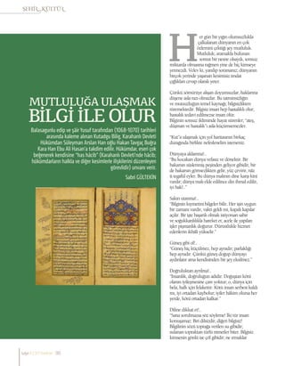 Sabri GÜLTEKİN
MUTLULUĞA ULAŞMAK
BİLGİ İLE OLUR
Balasagunlu edip ve şâir Yusuf tarafından (1068-1070) tarihleri
arasında kaleme alınan Kutadgu Bilig, Karahanlı Devleti
Hükümdarı Süleyman Arslan Han oğlu HakanTavgaç Buğra
Kara Han Ebu Ali Hasan’a takdim edilir. Hükümdar, eseri çok
beğenerek kendisine “has hâcib” (Karahanlı Devleti’nde hâcib;
hükümdarların halkla ve diğer kesimlerle ilişkilerini düzenleyen
görevlidir) unvanı verir.
er gün bir yığın olumsuzlukla
çalkalanan dünyanın en çok
özlemini çektiği şey mutluluk.
Mutluluk; aramakla bulunan
somut bir nesne olsaydı, sonsuz
miktarda olmasına rağmen yine de hiç kimseye
yetmezdi. Velev ki, yanılıp sorarsanız; dünyanın
birçok yerinde yaşanan kesintisiz imdat
çığlıkları cevap olarak yeter.
Çünkü sömürüye alışan doyumsuzlar, haklarına
düşene asla razı olmazlar. Bu tatminsizliğin
ve mutsuzluğun temel kaynağı; bilgisizlikten
türemektedir. Bilgisiz insan hep hastalıklı olur;
hastalık tedavi edilmezse insan ölür.
Bilginin sonsuz ikliminde hayat sürenler; “ateş,
düşman ve hastalık”ı asla küçümsemezler.
“Kut”a ulaşmak için yol haritasının birkaç
durağında birlikte nefeslenelim isterseniz.
Dünyaya aldanma!..
“Bu kocakarı dünya vefasız ve dönektir. Bir
bakarsın süslenmiş peşinden geliyor gibidir, bir
de bakarsın görmezlikten gelir, yüz çevirir, nâz
û tegafül eyler. Bu dünya malının dine karşı kini
vardır; dünya malı elde edilince din ihmal edilir,
iyi bak!..”
Sakın utanma!..
“Bilginin kıymetini bilgeler bilir. Her işin uygun
bir zamanı vardır, vakti geldi mi, kapalı kapılar
açılır. Bir işte başarılı olmak istiyorsan sabır
ve soğukkanlılıkla hareket et; acele ile yapılan
işler pişmanlık doğurur. Dürüstlükle hizmet
edenlerin ikbâli yükselir.”
Güneş gibi ol!..
“Güneş hiç küçülmez, hep aynıdır; parlaklığı
hep aynıdır. Çünkü güneş doğup dünyayı
aydınlatır ama kendisinden bir şey eksilmez.”
Doğruluktan ayrılma!..
“İnsanlık, doğruluğun adıdır. Doğuştan kötü
olanın iyileşmesine çare yoktur; o, dünya için
bela, halk için felakettir. Kötü insan serbest kaldı
mı, iyi ortadan kaybolur; iyiler hâkim olursa her
yerde, kötü ortadan kalkar.”
Diline dikkat et!..
“Sana sorulmazsa söz söyleme! İki tür insan
konuşamaz: Biri dilsizdir, diğeri bilgisiz!
Bilgilinin sözü toprağa verilen su gibidir;
sulanan topraktan türlü nimetler biter. Bilgisiz
kimsenin gönlü ise çöl gibidir; ne ırmaklar
sayı//23// haziran 90
 