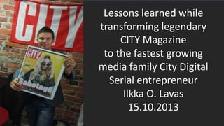 Lessons learned while
transforming legendary
CITY Magazine
to the fastest growing
media family City Digital
Serial entrepreneur
Ilkka O. Lavas
15.10.2013

 