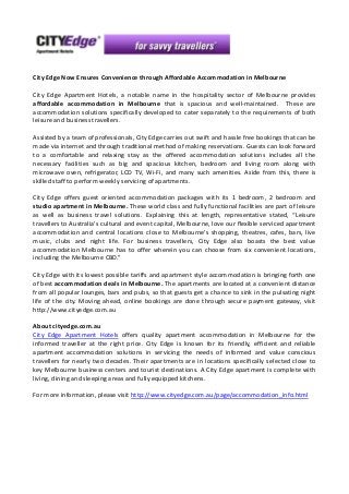 City Edge Now Ensures Convenience through Affordable Accommodation in Melbourne
City Edge Apartment Hotels, a notable name in the hospitality sector of Melbourne provides
affordable accommodation in Melbourne that is spacious and well-maintained. These are
accommodation solutions specifically developed to cater separately to the requirements of both
leisure and business travellers.
Assisted by a team of professionals, City Edge carries out swift and hassle free bookings that can be
made via internet and through traditional method of making reservations. Guests can look forward
to a comfortable and relaxing stay as the offered accommodation solutions includes all the
necessary facilities such as big and spacious kitchen, bedroom and living room along with
microwave oven, refrigerator, LCD TV, Wi-Fi, and many such amenities. Aside from this, there is
skilled staff to perform weekly servicing of apartments.
City Edge offers guest oriented accommodation packages with its 1 bedroom, 2 bedroom and
studio apartment in Melbourne. These world class and fully functional facilities are part of leisure
as well as business travel solutions. Explaining this at length, representative stated, “Leisure
travellers to Australia's cultural and event capital, Melbourne, love our flexible serviced apartment
accommodation and central locations close to Melbourne's shopping, theatres, cafes, bars, live
music, clubs and night life. For business travellers, City Edge also boasts the best value
accommodation Melbourne has to offer wherein you can choose from six convenient locations,
including the Melbourne CBD.”
City Edge with its lowest possible tariffs and apartment style accommodation is bringing forth one
of best accommodation deals in Melbourne. The apartments are located at a convenient distance
from all popular lounges, bars and pubs, so that guests get a chance to sink in the pulsating night
life of the city. Moving ahead, online bookings are done through secure payment gateway, visit
http://www.cityedge.com.au
About cityedge.com.au
City Edge Apartment Hotels offers quality apartment accommodation in Melbourne for the
informed traveller at the right price. City Edge is known for its friendly, efficient and reliable
apartment accommodation solutions in servicing the needs of informed and value conscious
travellers for nearly two decades. Their apartments are in locations specifically selected close to
key Melbourne business centers and tourist destinations. A City Edge apartment is complete with
living, dining and sleeping areas and fully equipped kitchens.
For more information, please visit http://www.cityedge.com.au/page/accommodation_info.html

 