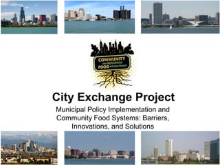 City Exchange Project 
Municipal Policy Implementation and Community 
Food Systems: Barriers, Innovations, and 
Solutions 
 