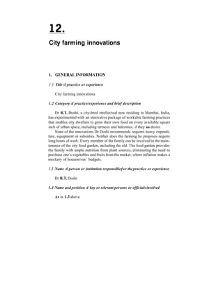 City farming innovations



1. GENERAL INFORMATION

1.1 Title o practice or experience
           f

    City farming innovations

1.2 Category o practice/experience and brief description
              f

    Dr R.T. Doshi, a city-bred intellectual now residing in Mumbai, India,
has experimented with an innovative package of workable farming practices
that enables city dwellers to grow their own food on every available square
inch of urban space, including terraces and balconies, if they so desire.
    None of the innovations Dr Doshi recommends requires heavy expendi-
ture, equipment or subsidies. Neither does the farming he proposes require
long hours of work. Every member of the family can be involved in the main-
tenance of the city food garden, including the old. The food garden provides
the family with ample nutrition from plant sources, eliminating the need to
purchase one’s vegetables and fruits from the market, where inflation makes a
mockery of housewives’ budgets.

1.3 Name o person or institution responsible for the practice or experience
          f

    Dr R.T. Doshi

1.4 Name and position of key or relevant persons or officials involved

    As in 1.3 above
 