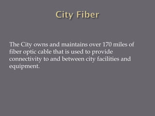 The City owns and maintains over 170 miles of
fiber optic cable that is used to provide
connectivity to and between city facilities and
equipment.

 