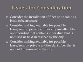 





Consider the installation of fiber optic cable as
basic infrastructure
Consider making available for possible
lease/rent to private entities city installed fiber
optic conduit that contains inner duct that is
not used or held in reserve by the city.
Consider making available for possible
lease/rent by private entities dark fiber that is
not held in reserve by the city.

 