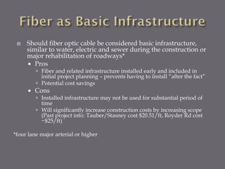 

Should fiber optic cable be considered basic infrastructure,
similar to water, electric and sewer during the construction or
major rehabilitation of roadways*
 Pros
 Fiber and related infrastructure installed early and included in
initial project planning – prevents having to install “after the fact”
 Potential cost savings



Cons

 Installed infrastructure may not be used for substantial period of
time
 Will significantly increase construction costs by increasing scope
(Past project info: Tauber/Stasney cost $20.51/ft, Royder Rd cost
~$25/ft)

*four lane major arterial or higher

 