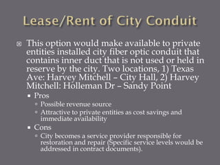 

This option would make available to private
entities installed city fiber optic conduit that
contains inner duct that is not used or held in
reserve by the city. Two locations, 1) Texas
Ave: Harvey Mitchell – City Hall, 2) Harvey
Mitchell: Holleman Dr – Sandy Point


Pros

 Possible revenue source
 Attractive to private entities as cost savings and

immediate availability



Cons

 City becomes a service provider responsible for

restoration and repair (Specific service levels would be
addressed in contract documents).

 