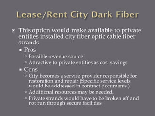 

This option would make available to private
entities installed city fiber optic cable fiber
strands
 Pros
 Possible revenue source
 Attractive to private entities as cost savings



Cons

 City becomes a service provider responsible for

restoration and repair (Specific service levels
would be addressed in contract documents.)
 Additional resources may be needed.
 Private strands would have to be broken off and
not run through secure facilities

 