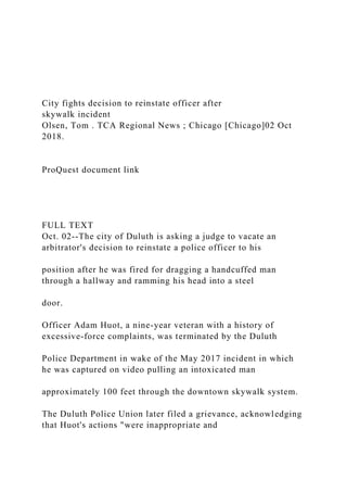 City fights decision to reinstate officer after
skywalk incident
Olsen, Tom . TCA Regional News ; Chicago [Chicago]02 Oct
2018.
ProQuest document link
FULL TEXT
Oct. 02--The city of Duluth is asking a judge to vacate an
arbitrator's decision to reinstate a police officer to his
position after he was fired for dragging a handcuffed man
through a hallway and ramming his head into a steel
door.
Officer Adam Huot, a nine-year veteran with a history of
excessive-force complaints, was terminated by the Duluth
Police Department in wake of the May 2017 incident in which
he was captured on video pulling an intoxicated man
approximately 100 feet through the downtown skywalk system.
The Duluth Police Union later filed a grievance, acknowledging
that Huot's actions "were inappropriate and
 