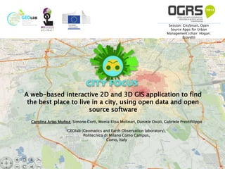 A web-based interactive 2D and 3D GIS application to find
the best place to live in a city, using open data and open
source software
Carolina Arias Muñoz, Simone Corti, Monia Elisa Molinari, Daniele Oxoli, Gabriele Prestifilippo
GEOlab (Geomatics and Earth Observation laboratory),
Politecnico di Milano Como Campus,
Como, Italy
Session: CitySmart, Open
Source Apps for Urban
Management (chair: Hogan;
Brovelli)
 