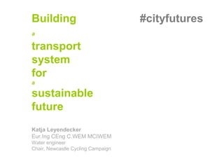Building #cityfutures
a
a
transport
system
for
a
sustainable
future
Katja Leyendecker
Eur.Ing CEng C.WEM MCIWEM
Water engineer
Chair, Newcastle Cycling Campaign
 