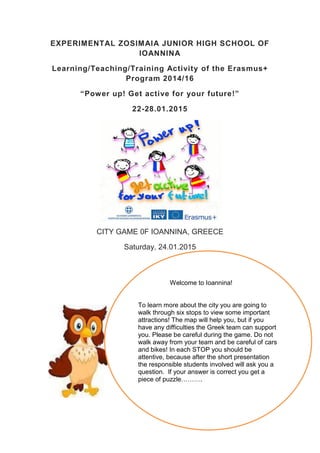 EXPERIMENTAL ZOSIMAIA JUNIOR HIGH SCHOOL OF
IOANNINA
Learning/Teaching/Training Activity of the Erasmus+
Program 2014/16
“Power up! Get active for your future!”
22-28.01.2015
CITY GAME 0F IOANNINA, GREECE
Saturday, 24.01.2015
Welcome to Ioannina!
To learn more about the city you are going to
walk through six stops to view some important
attractions! The map will help you, but if you
have any difficulties the Greek team can support
you. Please be careful during the game. Do not
walk away from your team and be careful of cars
and bikes! In each STOP you should be
attentive, because after the short presentation
the responsible students involved will ask you a
question. If your answer is correct you get a
piece of puzzle……….
 