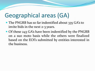 Geographical areas (GA)
 The PNGRB has so far indentified about 335 GA’s to

invite bids in the next 2-3 years.
 Of these 243 GA’s have been indentified by the PNGRB
on a suo moto basis while the others were finalized
based on the EOI’s submitted by entities interested in
the business.

 