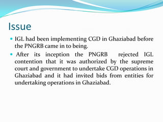 Issue
 IGL had been implementing CGD in Ghaziabad before

the PNGRB came in to being.
 After its inception the PNGRB
rejected IGL
contention that it was authorized by the supreme
court and government to undertake CGD operations in
Ghaziabad and it had invited bids from entities for
undertaking operations in Ghaziabad.

 