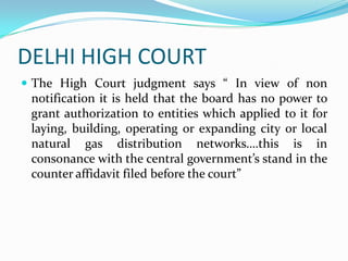 DELHI HIGH COURT
 The High Court judgment says “ In view of non

notification it is held that the board has no power to
grant authorization to entities which applied to it for
laying, building, operating or expanding city or local
natural gas distribution networks….this is in
consonance with the central government’s stand in the
counter affidavit filed before the court”

 