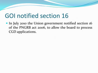 GOI notified section 16
 In July 2010 the Union government notified section 16

of the PNGRB act 2006, to allow the board to process
CGD applications.

 